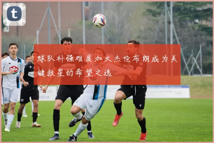 球队补强难度加大杰伦布朗成为关键救星的希望之选