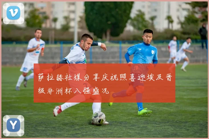 萨拉赫社媒分享庆祝照喜迎埃及晋级非洲杯八强盛况