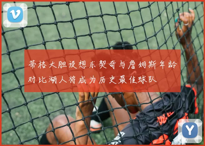 蒂格大胆设想东契奇与詹姆斯年龄对比湖人将成为历史最佳球队