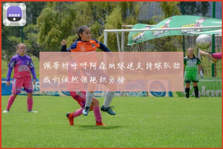 佩蒂特呼吁阿森纳球迷支持球队称我们依然领跑积分榜
