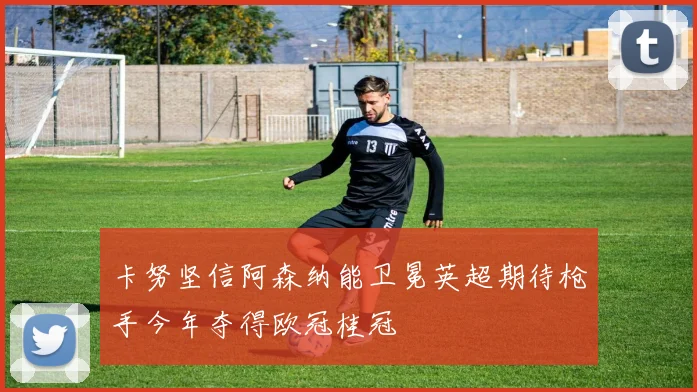 卡努坚信阿森纳能卫冕英超期待枪手今年夺得欧冠桂冠