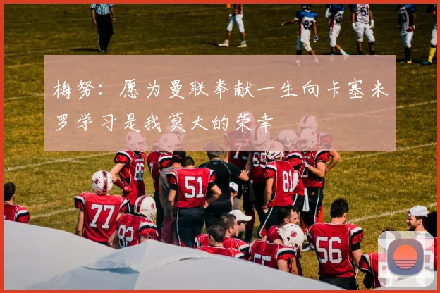 梅努：愿为曼联奉献一生向卡塞米罗学习是我莫大的荣幸