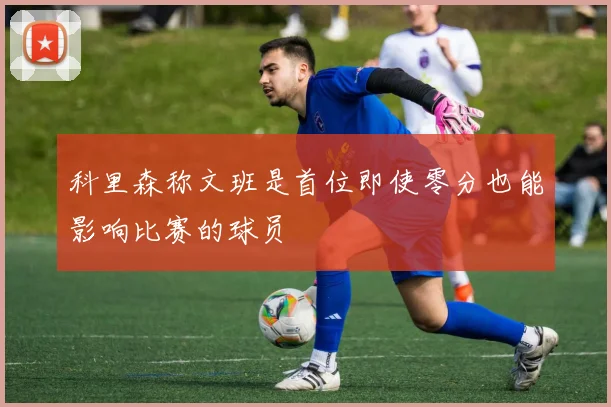 科里森称文班是首位即使零分也能影响比赛的球员