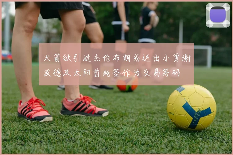 火箭欲引进杰伦布朗或送出小贾谢泼德及太阳首轮签作为交易筹码