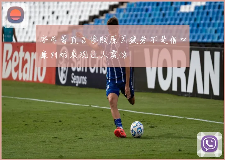 字母哥直言惨败原因疲劳不是借口康利的表现让人震惊