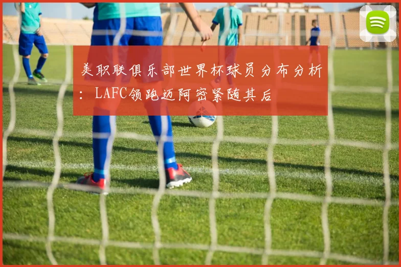 美职联俱乐部世界杯球员分布分析：LAFC领跑迈阿密紧随其后