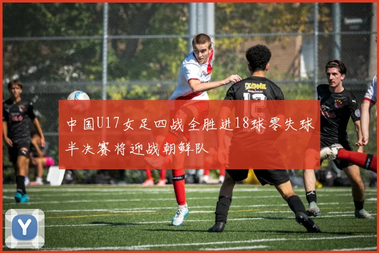 中国U17女足四战全胜进18球零失球半决赛将迎战朝鲜队