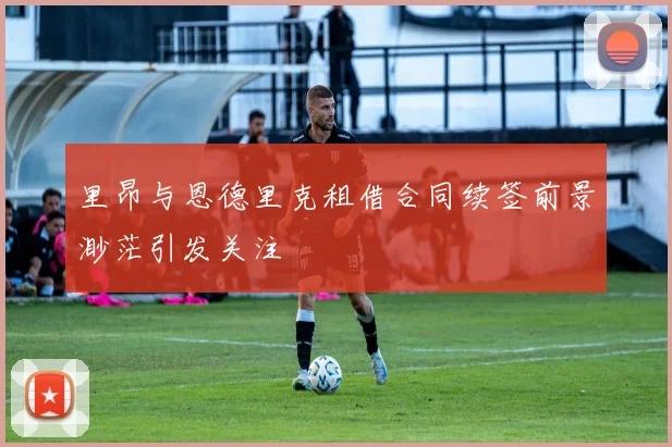 里昂与恩德里克租借合同续签前景渺茫引发关注