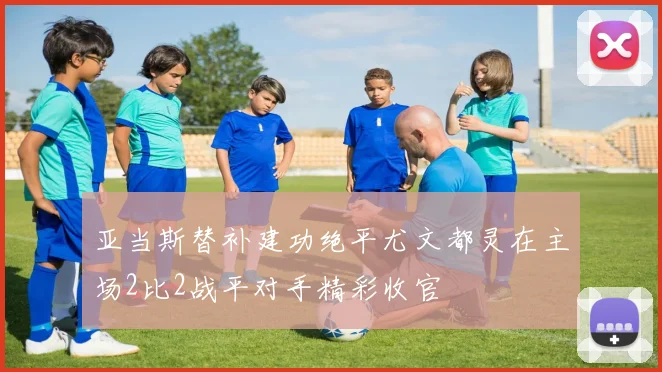 亚当斯替补建功绝平尤文都灵在主场2比2战平对手精彩收官
