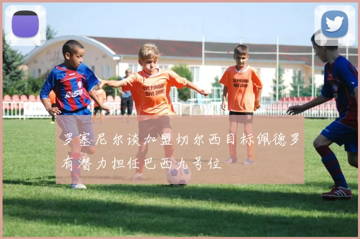 罗塞尼尔谈加盟切尔西目标佩德罗有潜力担任巴西九号位