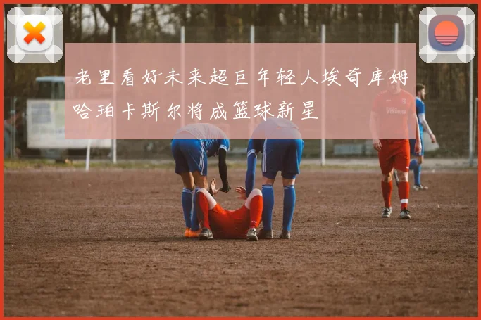 老里看好未来超巨年轻人埃奇库姆哈珀卡斯尔将成篮球新星