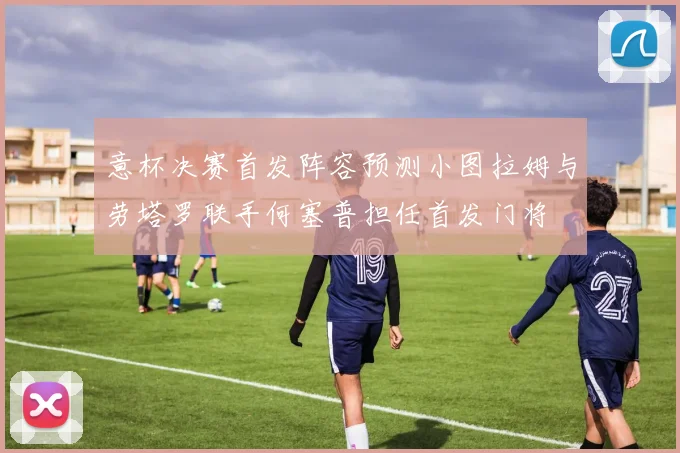 意杯决赛首发阵容预测小图拉姆与劳塔罗联手何塞普担任首发门将