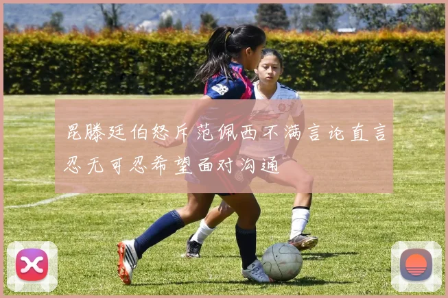 昆滕廷伯怒斥范佩西不满言论直言忍无可忍希望面对沟通