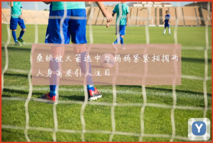 桑顿被火箭选中与妈妈紧紧相拥两人身高差引人注目