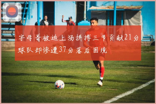 字母哥被迫上场拼搏三节贡献21分球队却惨遭37分落后困境