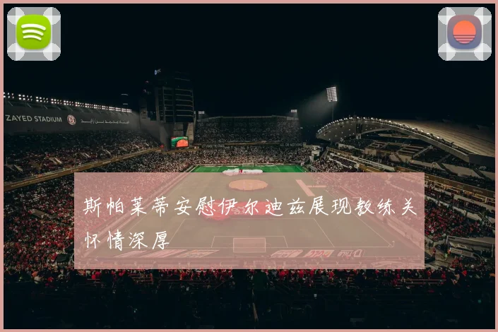 斯帕莱蒂安慰伊尔迪兹展现教练关怀情深厚