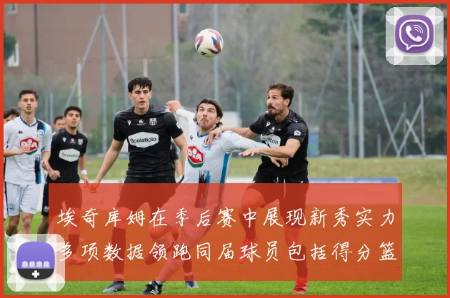 埃奇库姆在季后赛中展现新秀实力多项数据领跑同届球员包括得分篮板助攻抢断三分