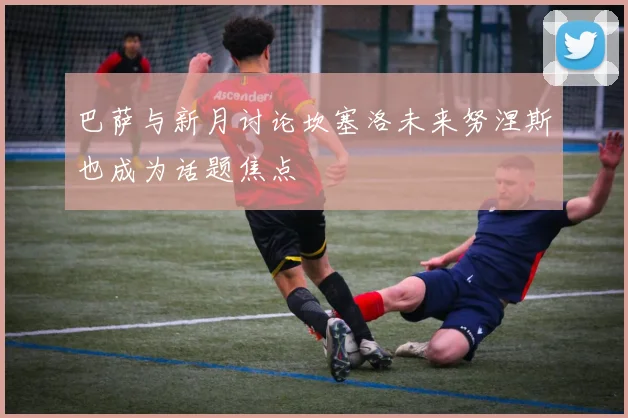 巴萨与新月讨论坎塞洛未来努涅斯也成为话题焦点