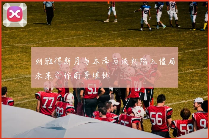 利雅得新月与本泽马谈判陷入僵局未来合作前景堪忧